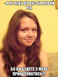 - Я не піду до вас на новий рік бо ви будете з мене прикалуватись!!!
