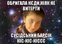 обригала кєди,ніяк не витерти сусідський барсік кіс-кіс-кіссс