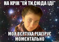 На крік "ей ти,сюда іді" моя вєртуха реагірує момєнтально