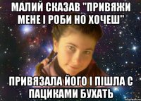 малий сказав "привяжи мене і роби но хочеш" привязала його і пішла с пациками бухать