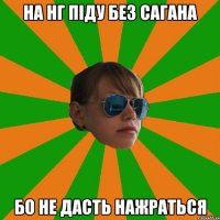 на нг піду без сагана бо не дасть нажраться