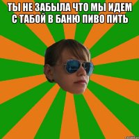 ты не забыла что мы идем с табой в баню пиво пить 