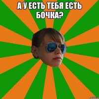 а у есть тебя есть бочка? 