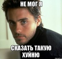 не мог я сказать такую хуйню