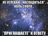 не успеваю "насладиться", коль скоро... "приглашаете" к ответу