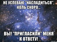 не успеваю "насладиться", коль скоро... вы! "пригласили" меня к ответу!