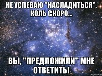 не успеваю "насладиться", коль скоро... вы, "предложили" мне ответить!