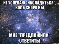 не успеваю "насладиться", коль скоро вы мне "предложили" ответить!