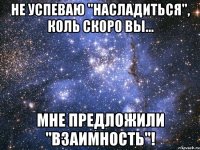 не успеваю "насладиться", коль скоро вы... мне предложили "взаимность"!