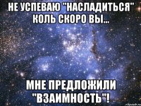 не успеваю "насладиться" коль скоро вы... мне предложили "взаимность"!
