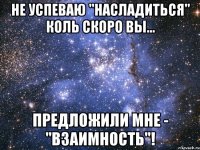 не успеваю "насладиться" коль скоро вы... предложили мне - "взаимность"!