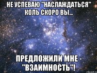 не успеваю "наслаждаться" коль скоро вы... предложили мне - "взаимность"!