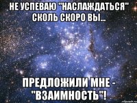 не успеваю "наслаждаться" сколь скоро вы... предложили мне - "взаимность"!