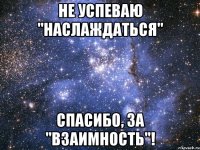не успеваю "наслаждаться" спасибо, за "взаимность"!