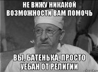 Не вижу никакой возможности вам помочь Вы, батенька, просто уебан от религии