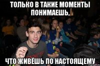 Только в такие моменты понимаешь, Что живёшь по настоящему