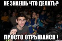 Не знаешь что делать? Просто отрывайся !