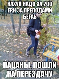 Нахуй надо за 200 грн за преподами бегаь Пацаны, пошли на перездачу