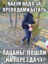 Нахуй надо за преподами бегать Пацаны, пошли на перездачу
