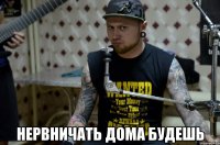  НЕРВНИЧАТЬ ДОМА БУДЕШЬ