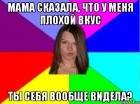мама сказала, что у меня плохой вкус ты себя вообще видела?