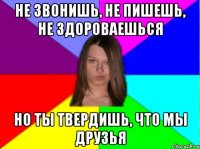 не звонишь, не пишешь, не здороваешься но ты твердишь, что мы друзья