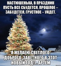 Настюшенька, в праздник пусть все сбудется, Прошлое – забудется, Грустное – уйдет. Я желаею светлого, Доброго, заветного В этот Новый Год!)...Артём