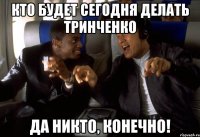 кто будет сегодня делать тринченко да никто, конечно!
