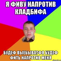 я фиву напротив кладбифа будеф выебыватфя будеф фить напротив меня