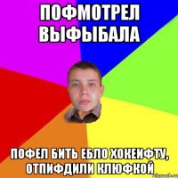 пофмотрел выфыбала пофел бить ебло хокеифту, отпифдили клюфкой