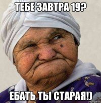 тебе завтра 19? ебать ты старая!)