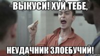 ВЫКУСИ! ХУЙ ТЕБЕ, НЕУДАЧНИК ЗЛОЕБУЧИЙ!