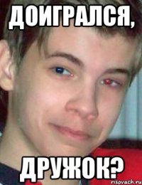 доигрался, дружок?