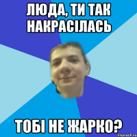 люда, ти так накрасілась тобі не жарко?
