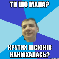 ти шо мала? крутих пісюнів нанюхалась?