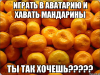 ИГРАТЬ В АВАТАРИЮ И ХАВАТЬ МАНДАРИНЫ ТЫ ТАК ХОЧЕШЬ?????