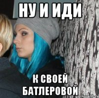 ну и иди к своей батлеровой