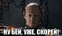  ну бей, уже, скорей!