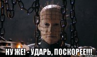  ну же! - ударь, поскорее!!!