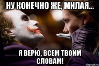 ну конечно же, милая... я верю, всем твоим словам!