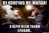 ну конечно же, милая! я верю всем твоим словам...