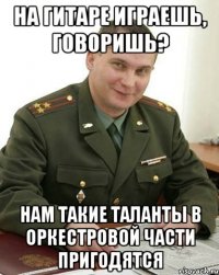 на гитаре играешь, говоришь? нам такие таланты в оркестровой части пригодятся