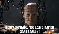  неправильно, гвоздь в палец забиваешь!