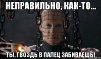 неправильно, как-то... ты, гвоздь в палец забиваешь!
