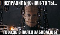 неправильно, как-то ты... гвоздь в палец забиваешь!