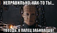 неправильно, как-то ты... гвоздь, в палец забиваешь!