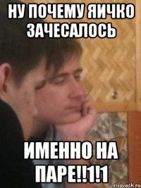 ну почему яичко зачесалось именно на паре!!1!1