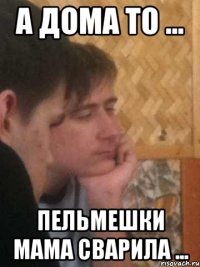 а дома то ... пельмешки мама сварила ...
