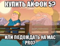 Купить айфон 5? Или подождать на Mac Pro?
