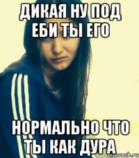 дикая ну под еби ты его нормально что ты как дура